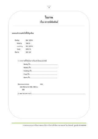 34      

 


                                                                  ใบงาน
                                                       เรือง ดรรชนี สมพันธ์
                                                          ่          ั


จงตอบคําถามต่อไปนี้ ให้ถกต้อง
                        ู




       1. จากภาพที่ใหเปนการเรียงลําดับของดรรชนี
               Barley คือ.................................................................
               Botany คือ................................................................
               Cooking คือ.............................................................
               Food คือ..................................................................
               Barns คือ.................................................................




       2. see หมายความวา................................................................................................................................




                 การออกแบบระบบการเรียนการสอนรายวิชาการวิเคราะหทรัพยากรสารสนเทศ โดย ฉัตรพงศ ชูแสงนิล 5414600449
 