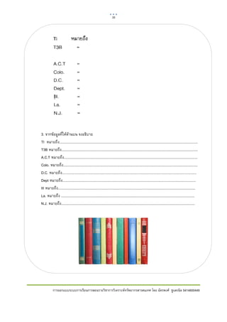 35      

 




    3. จากขอมูลที่ใหดานบน จงอธิบาย
    TI หมายถึง...............................................................................................................................................
    T3B หมายถึง.............................................................................................................................................
    A.C.T หมายถึง..........................................................................................................................................
    Colo. หมายถึง...........................................................................................................................................
    D.C. หมายถึง...........................................................................................................................................
    Dept หมายถึง..........................................................................................................................................
    III หมายถึง..............................................................................................................................................
    La. หมายถึง ..........................................................................................................................................
    N.J. หมายถึง..........................................................................................................................................




               การออกแบบระบบการเรียนการสอนรายวิชาการวิเคราะหทรัพยากรสารสนเทศ โดย ฉัตรพงศ ชูแสงนิล 5414600449
 
