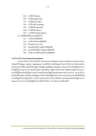 6     

 

                 12.5 การใชคาลั่ง Add to
                                ํ
                 12.6 การใชเลขหมูอยางสรุป
                 12.7 การใชสวนโยง (See)
                 12.8 การใชรวมถึง (Including)
                 12.9 การใชคาสั่ง Class here
                                  ํ
                 12.10 การใชคําลั่ง Class in
                 12.11 การใชคําสั่ง Option Class in
         13. ดรรชนีสัมพันธในระบบทศนิยมดิวอี้
                 13.1 การเปนดรรชนีสมพันธ
                                        ั
                 13.2 การเรียงลําดับดรรชนีสัมพันธ
                 13.3 ลักษณะของรายการโยง
                 13.4 ขอบเขตเรื่องที่ปรากฏในดรรชนีสัมพันธ
                 13.5 ขอบเขตเรื่องที่ไมปรากฏในดรรชนีสัมพันธ
                 13.6 คําอธิบายการใชอักษรยอในดรรชนีสัมพันธ

การวิ เคราะห์การสอน (Instructional Analysis)
            การสอนรายวิชาการวิเคราะหทรัพยากรสารสนเทศ โดยใชรูปแบบการวิเคราะหทรัพยากรสารสนเทศระบบ
ทศนิยมดิวอี้ (Dewey decimal classification) ของนักศึกษาระดับปริญญาตรี ของภาควิชาบรรณารักษศาสตรและ
สารสนเทศศาสตรนั้น โดยเลือกใชทฤษฎีการเรียนรูแบบพุทธิปญญา (Cognitive Theory) ในการเรียนรูคือผลของการ
เรียนรูที่เปนความสามารถทางสมองโดยใหความสําคัญกับความรูความเขาใจ หรือการรูคิดของมนุษย โดยบทบาท
แนวคิดนี้ผูเรียนเปนเพียงผูรับสารสนเทศ ในขณะที่ครูจะเปนผูนําเสนอสารสนเทศ เชนการบรรยาย นอกจากนี้การ
เรียนโดยใชทฤษฎีการเรียนรูแบบพุทธิปญญา ยังสามารถที่จะใหผูเรียนถายโยงความรู และทักษะเดิม หรือสิ่งที่เรียนรู
มาแลวไปสูบริบทและปญญาใหม การเรียนการสอนรายวิชาการวิเคราะหทรัพยากรสารสนเทศสอนโดยใชรูปแบบการ
สอนแบบการบรรยาย โดยเนนใหผูเรียนทําแบบฝกหัด เมื่อจบ 1 หมวดของระบบทศนิยมดิวอี้




                การออกแบบระบบการเรียนการสอนรายวิชาการวิเคราะหทรัพยากรสารสนเทศ โดย ฉัตรพงศ ชูแสงนิล 5414600449
 