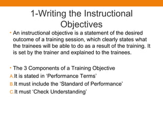 1-Writing the Instructional
Objectives
• An instructional objective is a statement of the desired
outcome of a training session, which clearly states what
the trainees will be able to do as a result of the training. It
is set by the trainer and explained to the trainees.
• The 3 Components of a Training Objective
A.It is stated in ‘Performance Terms’
B.It must include the ‘Standard of Performance’
C.It must ‘Check Understanding’
 