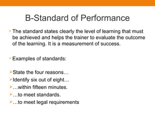 B-Standard of Performance
• The standard states clearly the level of learning that must
be achieved and helps the trainer to evaluate the outcome
of the learning. It is a measurement of success.
• Examples of standards:
State the four reasons…
Identify six out of eight…
…within fifteen minutes.
…to meet standards.
…to meet legal requirements
 