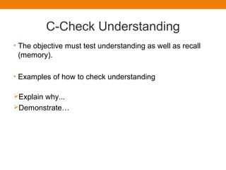 C-Check Understanding
• The objective must test understanding as well as recall
(memory).
• Examples of how to check understanding
Explain why...
Demonstrate…
 