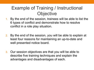Example of Training / Instructional
Objective
1. By the end of the session, trainees will be able to list the
6 types of conflict and demonstrate how to resolve
conflict in a role play situation.
2. By the end of the session, you will be able to explain at
least four reasons for maintaining an up-to-date and
well presented notice board.
3. Our session objectives are that you will be able to
describe five training techniques and explain the
advantages and disadvantages of each.
 