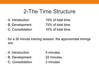 2-The Time Structure
• A. Introduction 15% of total time.
• B. Development 75% of total time.
• C. Consolidation 10% of total time.
• for a 30 minute training session, the approximate timings
are:
• A. Introduction 5 minutes.
• B. Development 22 minutes.
• C. Consolidation 3 minutes
 