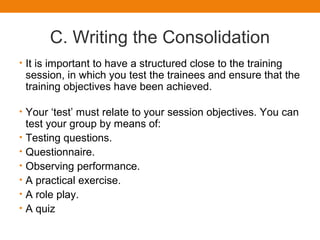 C. Writing the Consolidation
• It is important to have a structured close to the training
session, in which you test the trainees and ensure that the
training objectives have been achieved.
• Your ‘test’ must relate to your session objectives. You can
test your group by means of:
• Testing questions.
• Questionnaire.
• Observing performance.
• A practical exercise.
• A role play.
• A quiz
 