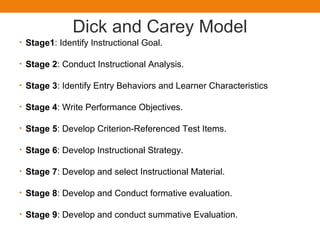 Dick and Carey Model
• Stage1: Identify Instructional Goal.
• Stage 2: Conduct Instructional Analysis.
• Stage 3: Identify Entry Behaviors and Learner Characteristics
• Stage 4: Write Performance Objectives.
• Stage 5: Develop Criterion-Referenced Test Items.
• Stage 6: Develop Instructional Strategy.
• Stage 7: Develop and select Instructional Material.
• Stage 8: Develop and Conduct formative evaluation.
• Stage 9: Develop and conduct summative Evaluation.
 