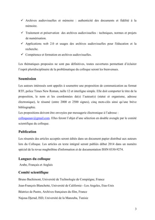 3
 Archives audiovisuelles et mémoire : authenticité des documents et fidélité à la
mémoire.
 Traitement et préservation des archives audiovisuelles : techniques, normes et projets
de numérisation.
 Applications web 2.0 et usages des archives audiovisuelles pour l'éducation et la
recherche.
 Compétence et formation en archives audiovisuelles.
Les thématiques proposées ne sont pas définitives, toutes ouvertures permettant d’éclairer
l’esprit pluridisciplinaire de la problématique du colloque seront les bienvenues.
Soumission
Les auteurs intéressés sont appelés à soumettre une proposition de communication au format
RTF, police Times New Roman, taille 12 et interligne simple. Elle doit comporter le titre de la
proposition, le nom et les coordonnées de(s) l’auteur(s) (statut et organisme, adresse
électronique), le résumé (entre 2000 et 2500 signes), cinq mots-clés ainsi qu’une brève
bibliographie.
Les propositions doivent être envoyées par messagerie électronique à l’adresse :
colloqueaav@gmail.com. Elles feront l’objet d’une sélection en double aveugle par le comité
scientifique du colloque.
Publication
Les résumés des articles acceptés seront édités dans un document papier distribué aux auteurs
lors du Colloque. Les articles en texte intégral seront publiés début 2014 dans un numéro
spécial de la revue maghrébine d'information et de documentation ISSN 0330-9274.
Langues du colloque
Arabe, Français et Anglais
Comité scientifique
Bruno Bachimont, Université de Technologie de Compiègne, France
Jean-François Blanchette, Université de Californie - Los Angeles, Etas-Unis
Béatrice de Pastre, Archives françaises du film, France
Najoua Djerad, ISD, Université de la Manouba, Tunisie
 
