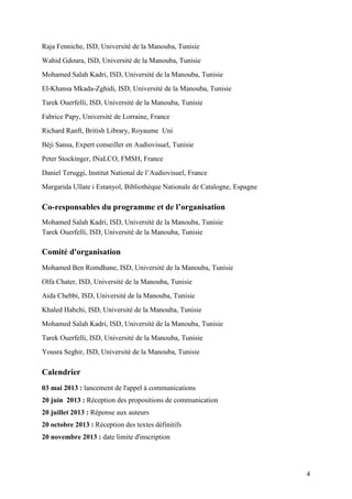 4
Raja Fenniche, ISD, Université de la Manouba, Tunisie
Wahid Gdoura, ISD, Université de la Manouba, Tunisie
Mohamed Salah Kadri, ISD, Université de la Manouba, Tunisie
El-Khansa Mkada-Zghidi, ISD, Université de la Manouba, Tunisie
Tarek Ouerfelli, ISD, Université de la Manouba, Tunisie
Fabrice Papy, Université de Lorraine, France
Richard Ranft, British Library, Royaume Uni
Béji Sansa, Expert conseiller en Audiovisuel, Tunisie
Peter Stockinger, INaLCO, FMSH, France
Daniel Teruggi, Institut National de l’Audiovisuel, France
Margarida Ullate i Estanyol, Bibliothèque Nationale de Catalogne, Espagne
Co-responsables du programme et de l’organisation
Mohamed Salah Kadri, ISD, Université de la Manouba, Tunisie
Tarek Ouerfelli, ISD, Université de la Manouba, Tunisie
Comité d'organisation
Mohamed Ben Romdhane, ISD, Université de la Manouba, Tunisie
Olfa Chater, ISD, Université de la Manouba, Tunisie
Aida Chebbi, ISD, Université de la Manouba, Tunisie
Khaled Habchi, ISD, Université de la Manouba, Tunisie
Mohamed Salah Kadri, ISD, Université de la Manouba, Tunisie
Tarek Ouerfelli, ISD, Université de la Manouba, Tunisie
Yousra Seghir, ISD, Université de la Manouba, Tunisie
Calendrier
03 mai 2013 : lancement de l'appel à communications
20 juin 2013 : Réception des propositions de communication
20 juillet 2013 : Réponse aux auteurs
20 octobre 2013 : Réception des textes définitifs
20 novembre 2013 : date limite d'inscription
 