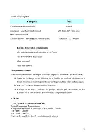 5
Frais d'inscription
Catégorie Frais
Participant avec communication Gratuit
Enseignant - Chercheur / Professionnel
(sans communication)
200 dinars TTC / 100 euros
Etudiant (mastère / doctorat) (sans communication) 100 dinars TTC / 50 euros
Les frais d’inscription comprennent :
- La participation à toutes les sessions scientifiques
- La documentation du colloque
- Les pauses café
- Les repas de midi
Programme culturel
Une Visite des monuments historiques et culturels est prévue le samedi 07 décembre 2013 :
 Musée de Bardo qui retrace l’histoire de la Tunisie sur plusieurs millénaires et à
travers plusieurs civilisations par le biais d’une large variété de pièces archéologiques,
 Sidi Bou Saïd et son architecture arabo andalouse,
 Carthage et ses sites : l'ancienne cité punique, détruite puis reconstruite par les
Romains qui en font la capitale de la province d'Afrique proconsulaire.
Contact
Tarek Ouerfelli / Mohamed Salah Kadri
Institut Supérieur de Documentation
Campus universitaire de la Manouba - 2010 Manouba - Tunisie
Tél: +216 71 601 050
Fax : +216 71 600 200
Mail : tarek_ouerfelli@yahoo.fr / medsalahkadri@yahoo.fr
 