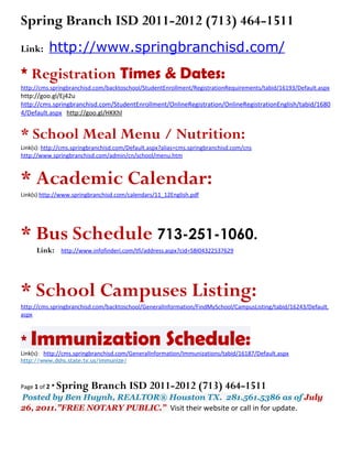 Spring Branch ISD 2011-2012 (713) 464-1511
Link:     http://www.springbranchisd.com/
* Registration Times & Dates:
http://cms.springbranchisd.com/backtoschool/StudentEnrollment/RegistrationRequirements/tabid/16193/Default.aspx
http://goo.gl/Ej42u
http://cms.springbranchisd.com/StudentEnrollment/OnlineRegistration/OnlineRegistrationEnglish/tabid/1680
4/Default.aspx http://goo.gl/HKKhl


* School Meal Menu / Nutrition:
Link(s): http://cms.springbranchisd.com/Default.aspx?alias=cms.springbranchisd.com/cns
http://www.springbranchisd.com/admin/cn/school/menu.htm



* Academic Calendar:
Link(s) http://www.springbranchisd.com/calendars/11_12English.pdf




* Bus Schedule 713-251-1060.
      Link:     http://www.infofinderi.com/tfi/address.aspx?cid=SBI04322537629




* School Campuses Listing:
http://cms.springbranchisd.com/backtoschool/GeneralInformation/FindMySchool/CampusListing/tabid/16243/Default.
aspx



* Immunization                                        Schedule:
Link(s): http://cms.springbranchisd.com/GeneralInformation/Immunizations/tabid/16187/Default.aspx
http://www.dshs.state.tx.us/immunize/



Page 1 of 2 *   Spring Branch ISD 2011-2012 (713) 464-1511
Posted by Ben Huynh, REALTOR® Houston TX. 281.561.5386 as of July
26, 2011.”FREE NOTARY PUBLIC.” Visit their website or call in for update.
 