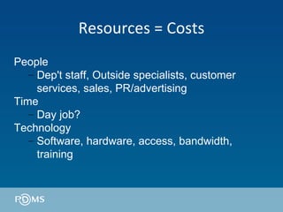 Resources = Costs People Dep't staff, Outside specialists, customer services, sales, PR/advertising Time Day job? Technology Software, hardware, access, bandwidth, training 