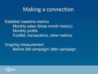 Making a connection  Establish baseline metrics Monthly sales (three month history) Monthly profits  Footfall, transactions, other metrics Ongoing measurement Before SM campaign/ after campaign 