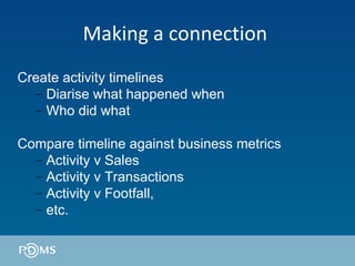 Making a connection  Create activity timelines Diarise what happened when Who did what  Compare timeline against business metrics  Activity v Sales Activity v Transactions Activity v Footfall, etc. 