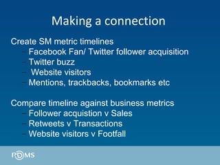 Making a connection  Create SM metric timelines Facebook Fan/ Twitter follower acquisition Twitter buzz Website visitors Mentions, trackbacks, bookmarks etc  Compare timeline against business metrics  Follower acquistion v Sales Retweets v Transactions Website visitors v Footfall 