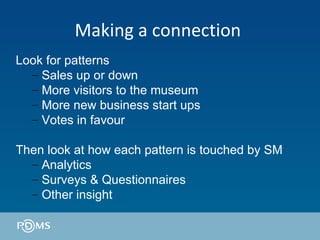 Making a connection  Look for patterns Sales up or down More visitors to the museum More new business start ups Votes in favour Then look at how each pattern is touched by SM  Analytics Surveys & Questionnaires Other insight 