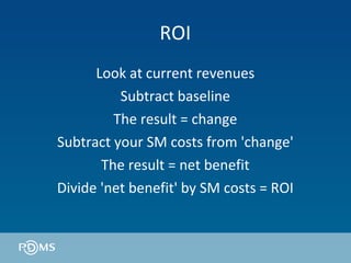 ROI Look at current revenues Subtract baseline The result = change Subtract your SM costs from 'change' The result = net benefit Divide 'net benefit' by SM costs = ROI 