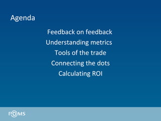 Agenda Feedback on feedback  Understanding metrics  Tools of the trade Connecting the dots Calculating ROI 