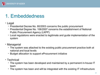 1. Embeddedness
•   Legal
    •   Presidential Decree No. 80/2003 concerns the public procurement
    •   Presidential Degree No. 106/2007 concerns the establishment of National
        Public Procurement Agency (LKPP)
    •   Local regulations were enacted to legitimate and guide implementation of the
        system

•   Managerial
    •   The system was attached to the existing public procurement practice both at
        national and local levels
    •   Budget allocation to support eProcurement initiative

•   Technical
    •   The system has been developed and maintained by a permanent in-house IT
        team
    •   The system has been and will be integrated with the existing IT infrastructure
                                                                                         10
 