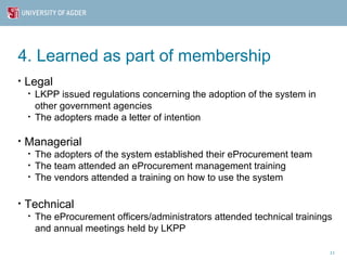 4. Learned as part of membership
•   Legal
    •   LKPP issued regulations concerning the adoption of the system in
        other government agencies
    •   The adopters made a letter of intention

•   Managerial
    •   The adopters of the system established their eProcurement team
    •   The team attended an eProcurement management training
    •   The vendors attended a training on how to use the system

•   Technical
    •   The eProcurement officers/administrators attended technical trainings
        and annual meetings held by LKPP

                                                                            11
 