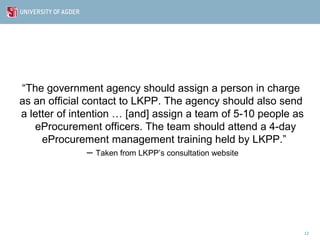 “The government agency should assign a person in charge
as an official contact to LKPP. The agency should also send
a letter of intention … [and] assign a team of 5-10 people as
   eProcurement officers. The team should attend a 4-day
     eProcurement management training held by LKPP.”
                – Taken from LKPP’s consultation website




                                                                12
 