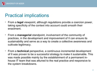 Practical implications
•   From a legal viewpoint, although regulations provide a coercion power,
    taking specificity of the context into account could smooth their
    enactment.

•   From a managerial standpoint, involvement of the community of
    practices, in the development and improvement of II can ensure its
    sustainability and serve as a way to create a collective awareness and
    cultivate legitimacy.

•   From a technical perspective, a continuous incremental development
    of II was proven to be a successful strategy to make it sustainable. This
    was made possible mainly by the establishment of a permanent in-
    house IT team that was attuned to the real practice and responsive to
    the system breakdowns.

                                                                             16
 
