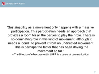 “Sustainability as a movement only happens with a massive
   participation. This participation needs an approach that
 provides a room for all the parties to play their role. There is
   no dominating role in this kind of movement, although it
 needs a ‘bond’, to prevent it from an undirected movement.
     This is perhaps the factor that has been driving the
                      movement so far.”
   – The Director of eProcurement in LKPP in a personal communication




                                                                        17
 
