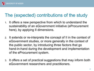The (expected) contributions of the study
1.   It offers a new perspective from which to understand the
     sustainability of an eGovernment initiative (eProcurement
     here), by applying II dimensions.

2.   It extends or re-interprets the concept of II in the context of
     eGovernment studies, or more generally in the context of
     the public sector, by introducing three factors that go
     hand-in-hand during the development and implementation
     of the eProcurement system.

3.   It offers a set of practical suggestions that may inform both
     eGovernment researchers and practitioners.
                                                                   18
 