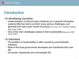 Introduction
•   In developing countries:
    •   Implementation of eGovernment initiatives (or in general information
        systems [IS]) has had to confront many serious challenges, and
        generally has had a poor record of success (e.g., Sein, 2011; Walsham & Sahay,
        2006; Heeks, 2002)
    •   One of the main challenges relates to their sustainability (Braa et al, 2007;
        Heeks, 2002)


•   In Indonesia
    •   The problem of sustainability is often caused by uncoordinated
        initiatives
    •   Most of the local governments developed and maintained their own
        ISs
    •   As results: fragmented and incompatible ISs
                                                                                        2
 