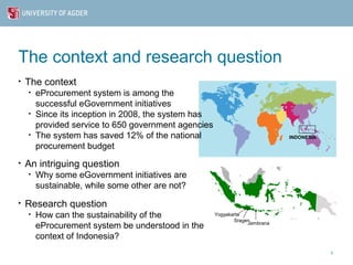 The context and research question
•   The context
    •   eProcurement system is among the
        successful eGovernment initiatives
    •   Since its inception in 2008, the system has
        provided service to 650 government agencies
    •   The system has saved 12% of the national                             INDONESIA

        procurement budget
•   An intriguing question
    •   Why some eGovernment initiatives are
        sustainable, while some other are not?
•   Research question
    •   How can the sustainability of the             Yogyakarta
                                                             Sragen
        eProcurement system be understood in the                  Jembrana

        context of Indonesia?
                                                                                         3
 