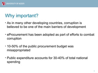 Why important?
•   As in many other developing countries, corruption is
    believed to be one of the main barriers of development

•   eProcurement has been adopted as part of efforts to combat
    corruption

•   10-50% of the public procurement budget was
    misappropriated

•   Public expenditure accounts for 30-40% of total national
    spending

                                                               4
 