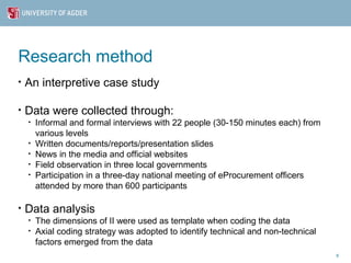Research method
•   An interpretive case study

•   Data were collected through:
    •   Informal and formal interviews with 22 people (30-150 minutes each) from
        various levels
    •   Written documents/reports/presentation slides
    •   News in the media and official websites
    •   Field observation in three local governments
    •   Participation in a three-day national meeting of eProcurement officers
        attended by more than 600 participants

•   Data analysis
    •   The dimensions of II were used as template when coding the data
    •   Axial coding strategy was adopted to identify technical and non-technical
        factors emerged from the data
                                                                                    8
 