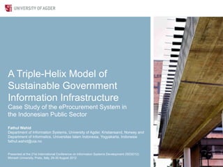A Triple-Helix Model of
Sustainable Government
Information Infrastructure
Case Study of the eProcurement System in
the Indonesian Public Sector

Fathul Wahid
Department of Information Systems, University of Agder, Kristiansand, Norway and
Department of Informatics, Universitas Islam Indonesia, Yogyakarta, Indonesia
fathul.wahid@uia.no


Presented at the 21st International Conference on Information Systems Development (ISD2012)
Monash University, Prato, Italy, 29-30 August 2012
 