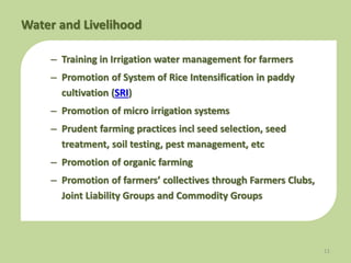 – Training in Irrigation water management for farmers
– Promotion of System of Rice Intensification in paddy
cultivation (SRI)
– Promotion of micro irrigation systems
– Prudent farming practices incl seed selection, seed
treatment, soil testing, pest management, etc
– Promotion of organic farming
– Promotion of farmers’ collectives through Farmers Clubs,
Joint Liability Groups and Commodity Groups
11
Water and Livelihood
 