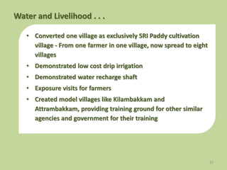 • Converted one village as exclusively SRI Paddy cultivation
village - From one farmer in one village, now spread to eight
villages
• Demonstrated low cost drip irrigation
• Demonstrated water recharge shaft
• Exposure visits for farmers
• Created model villages like Kilambakkam and
Attrambakkam, providing training ground for other similar
agencies and government for their training
12
Water and Livelihood . . .
 