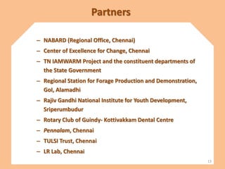 Partners
– NABARD (Regional Office, Chennai)
– Center of Excellence for Change, Chennai
– TN IAMWARM Project and the constituent departments of
the State Government
– Regional Station for Forage Production and Demonstration,
GoI, Alamadhi
– Rajiv Gandhi National Institute for Youth Development,
Sriperumbudur
– Rotary Club of Guindy- Kottivakkam Dental Centre
– Pennalam, Chennai
– TULSI Trust, Chennai
– LR Lab, Chennai
13
 