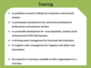 Training
¤ In qualitative research methods for researchers and research
scholars
¤ In participatory development for community development
professionals and extension workers
¤ In sustainable development for rural population, student youth,
and personnel of PSU &Corporates
¤ In drinking water management for Panchayat Raj Institutions
¤ In irrigation water management for irrigation tank Water User
Associations
¤ Our expertise in training is available to other organisations on a
cost basis. 4
 