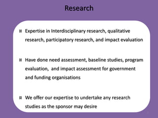 Research
¤ Expertise in Interdisciplinary research, qualitative
research, participatory research, and impact evaluation
¤ Have done need assessment, baseline studies, program
evaluation, and impact assessment for government
and funding organisations
¤ We offer our expertise to undertake any research
studies as the sponsor may desire
5
 