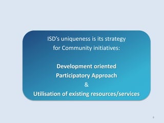 ISD’s uniqueness is its strategy
for Community initiatives:
Development oriented
Participatory Approach
&
Utilisation of existing resources/services
8
 