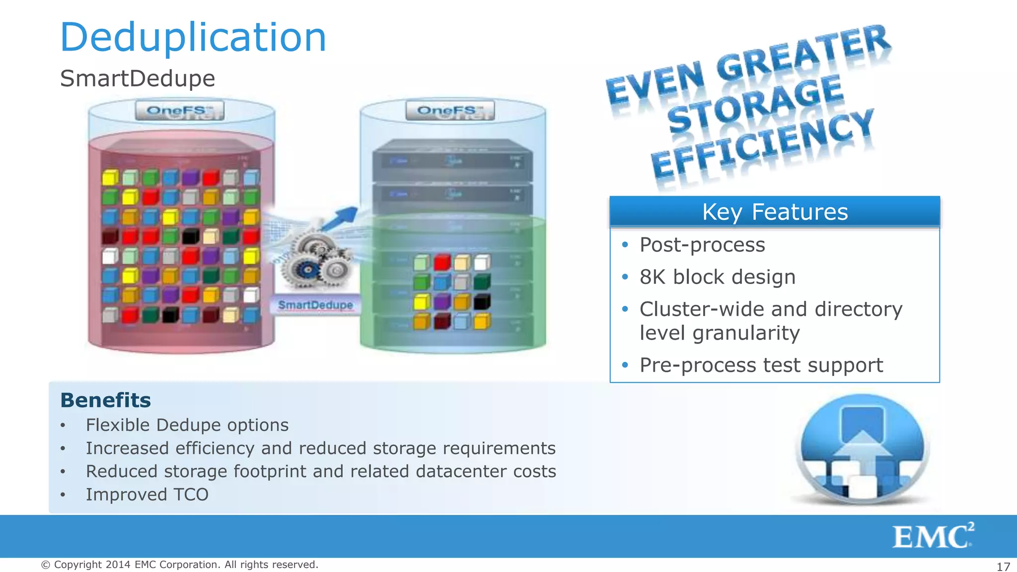 17© Copyright 2014 EMC Corporation. All rights reserved.
Deduplication
SmartDedupe
Benefits
• Flexible Dedupe options
• Increased efficiency and reduced storage requirements
• Reduced storage footprint and related datacenter costs
• Improved TCO
Key Features
 Post-process
 8K block design
 Cluster-wide and directory
level granularity
 Pre-process test support
 