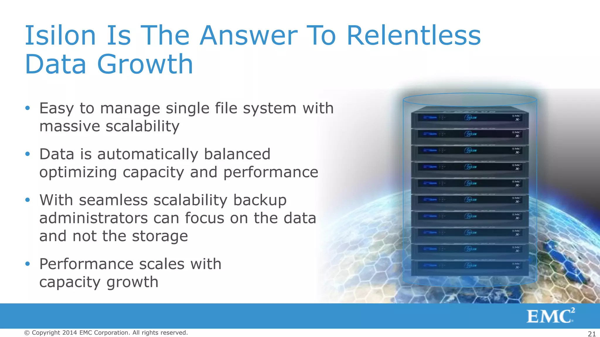 21© Copyright 2014 EMC Corporation. All rights reserved.
Isilon Is The Answer To Relentless
Data Growth
 Easy to manage single file system with
massive scalability
 Data is automatically balanced
optimizing capacity and performance
 With seamless scalability backup
administrators can focus on the data
and not the storage
 Performance scales with
capacity growth
 