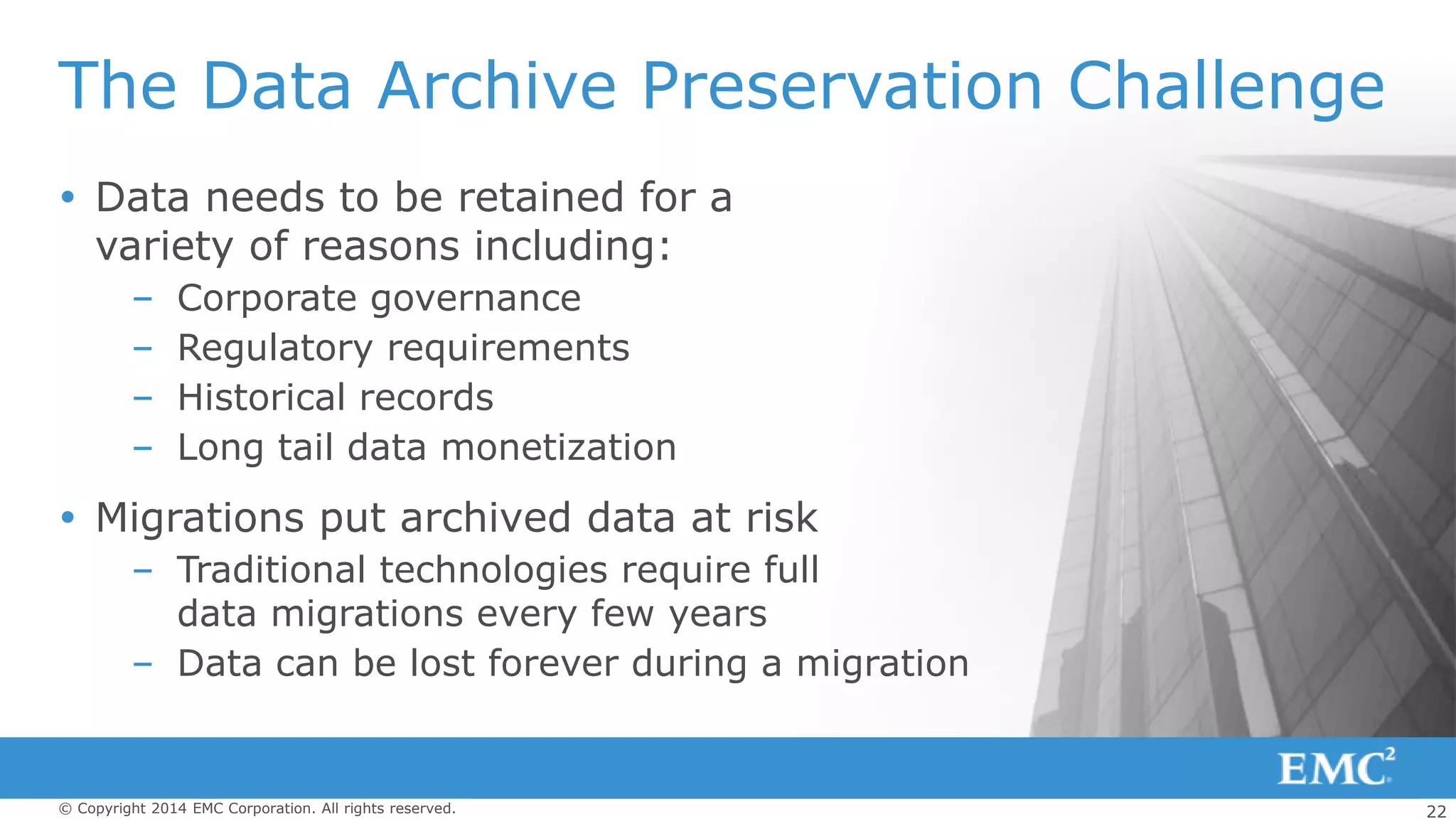 22© Copyright 2014 EMC Corporation. All rights reserved.
The Data Archive Preservation Challenge
 Data needs to be retained for a
variety of reasons including:
– Corporate governance
– Regulatory requirements
– Historical records
– Long tail data monetization
 Migrations put archived data at risk
– Traditional technologies require full
data migrations every few years
– Data can be lost forever during a migration
 