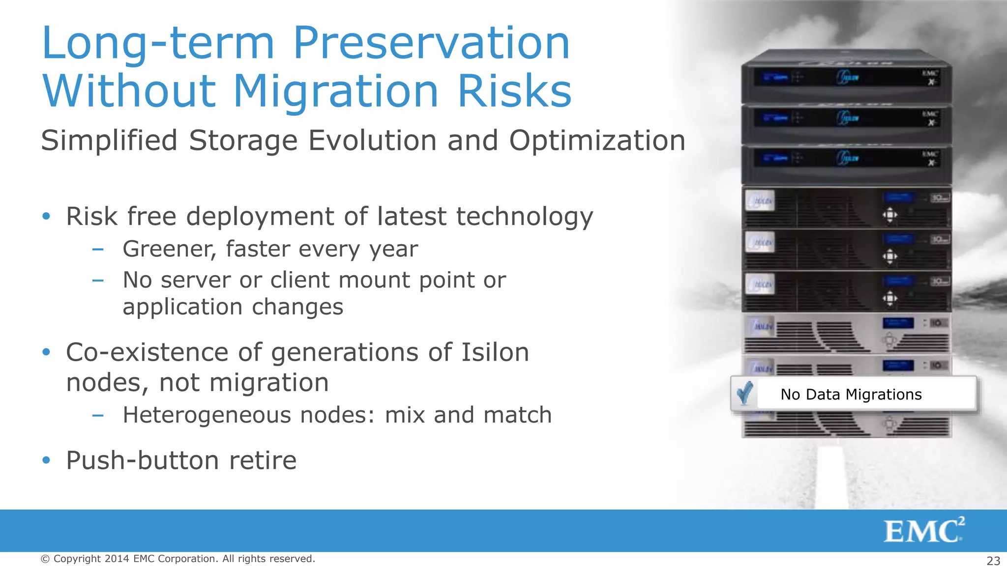 23© Copyright 2014 EMC Corporation. All rights reserved.
Simplified Storage Evolution and Optimization
Long-term Preservation
Without Migration Risks
 Risk free deployment of latest technology
– Greener, faster every year
– No server or client mount point or
application changes
 Co-existence of generations of Isilon
nodes, not migration
– Heterogeneous nodes: mix and match
 Push-button retire
No Data Migrations
 