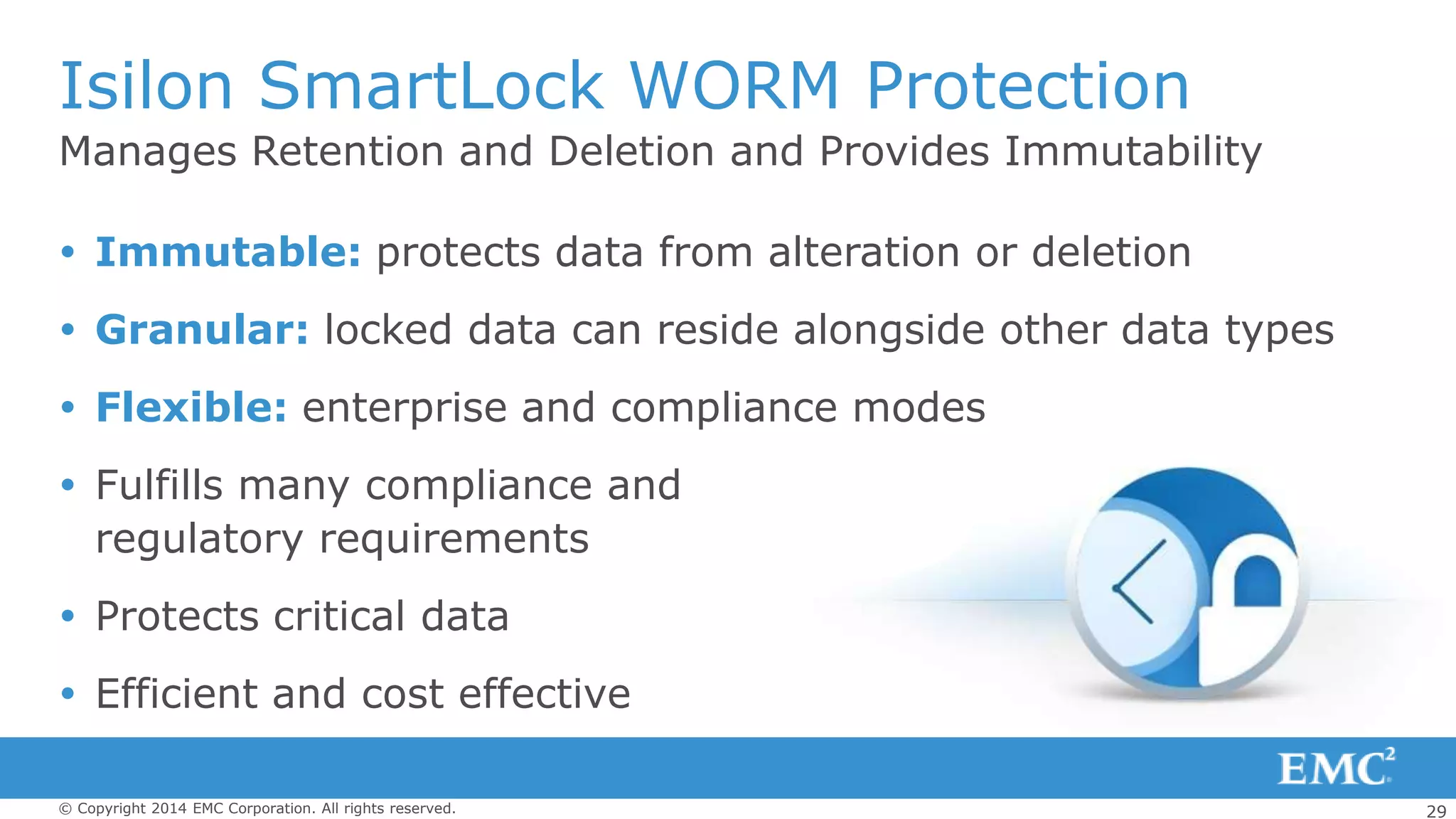 29© Copyright 2014 EMC Corporation. All rights reserved.
Manages Retention and Deletion and Provides Immutability
Isilon SmartLock WORM Protection
 Immutable: protects data from alteration or deletion
 Granular: locked data can reside alongside other data types
 Flexible: enterprise and compliance modes
 Fulfills many compliance and
regulatory requirements
 Protects critical data
 Efficient and cost effective
 