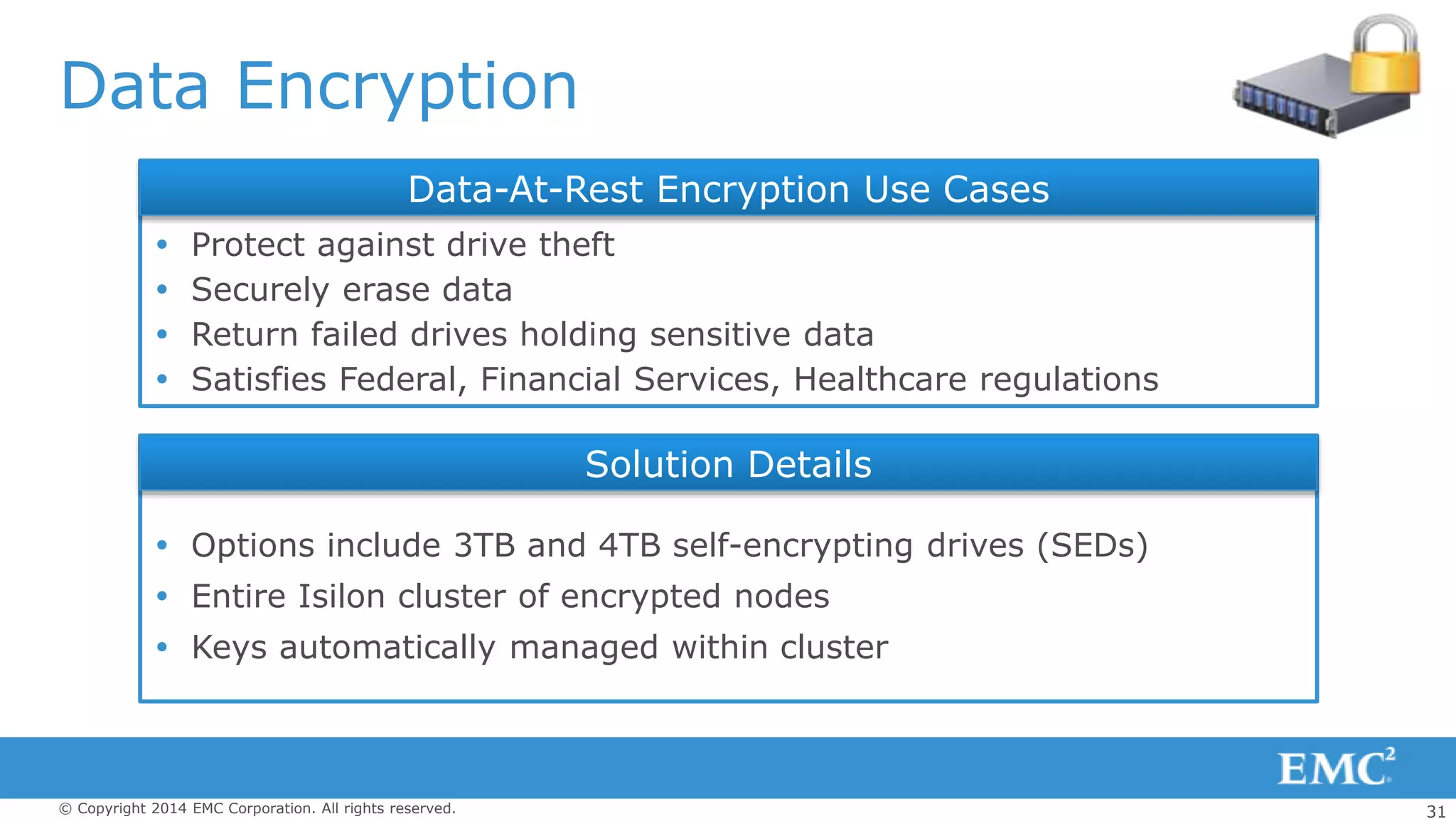 31© Copyright 2014 EMC Corporation. All rights reserved.
Data Encryption
 Protect against drive theft
 Securely erase data
 Return failed drives holding sensitive data
 Satisfies Federal, Financial Services, Healthcare regulations
 Options include 3TB and 4TB self-encrypting drives (SEDs)
 Entire Isilon cluster of encrypted nodes
 Keys automatically managed within cluster
Solution Details
Data-At-Rest Encryption Use Cases
 
