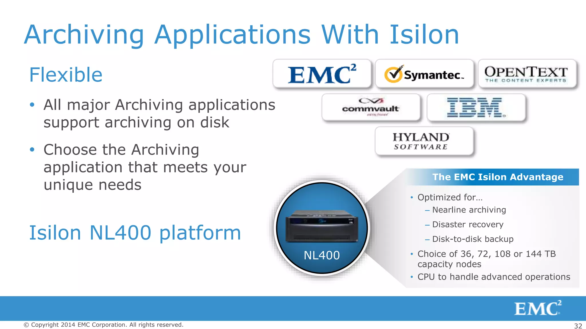 32© Copyright 2014 EMC Corporation. All rights reserved.
Archiving Applications With Isilon
Flexible
 All major Archiving applications
support archiving on disk
 Choose the Archiving
application that meets your
unique needs
Isilon NL400 platform
• Optimized for…
– Nearline archiving
– Disaster recovery
– Disk-to-disk backup
• Choice of 36, 72, 108 or 144 TB
capacity nodes
• CPU to handle advanced operations
NL400
The EMC Isilon Advantage
 