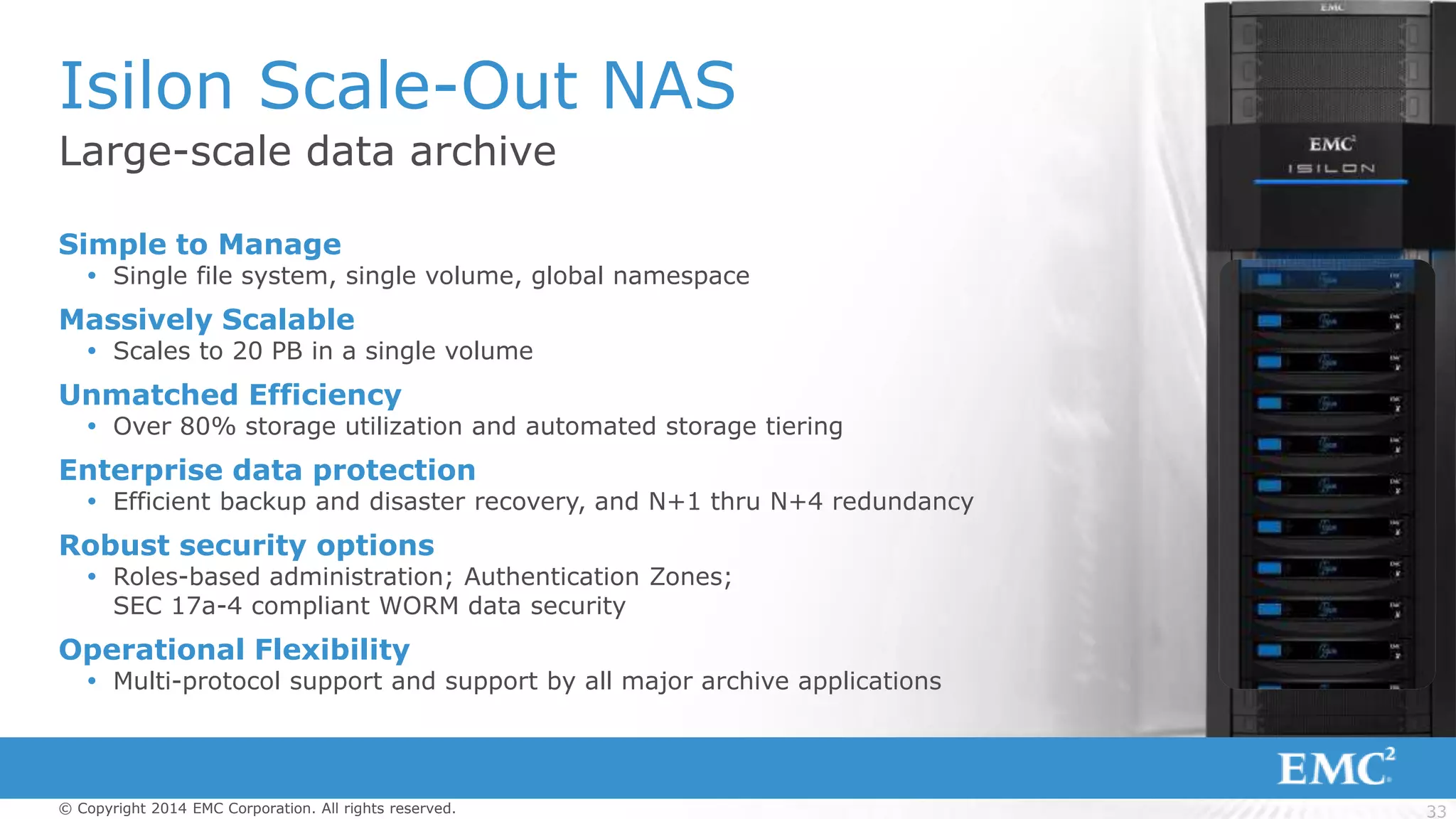33© Copyright 2014 EMC Corporation. All rights reserved.
Large-scale data archive
Isilon Scale-Out NAS
Simple to Manage
 Single file system, single volume, global namespace
Massively Scalable
 Scales to 20 PB in a single volume
Unmatched Efficiency
 Over 80% storage utilization and automated storage tiering
Enterprise data protection
 Efficient backup and disaster recovery, and N+1 thru N+4 redundancy
Robust security options
 Roles-based administration; Authentication Zones;
SEC 17a-4 compliant WORM data security
Operational Flexibility
 Multi-protocol support and support by all major archive applications
 