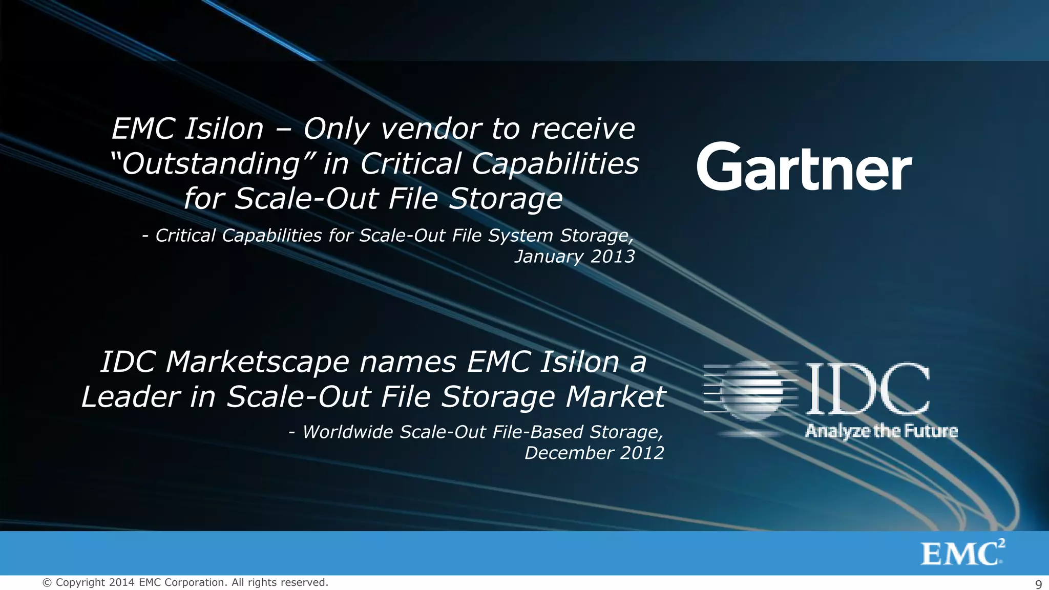 9© Copyright 2014 EMC Corporation. All rights reserved.
 2 logos and quotes from Gartner and IDC (1
sentence each)
EMC Isilon – Only vendor to receive
“Outstanding” in Critical Capabilities
for Scale-Out File Storage
IDC Marketscape names EMC Isilon a
Leader in Scale-Out File Storage Market
- Critical Capabilities for Scale-Out File System Storage,
January 2013
- Worldwide Scale-Out File-Based Storage,
December 2012
 