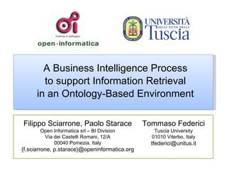 A Business Intelligence Process to support Information Retrieval in an Ontology-Based Environment Tommaso Federici Tuscia University 01010 Viterbo, Italy [email_address] Filippo Sciarrone, Paolo Starace Open Informatica srl – BI Division Via dei Castelli Romani, 12/A 00040 Pomezia, Italy {f.sciarrone, p.starace}@openinformatica.org 