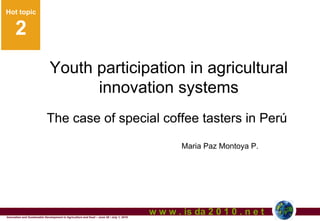 Hot topic
Hot topic

      2                                                                                                         1

                               Youth participation in agricultural
                                     innovation systems
                            The case of special coffee tasters in Perú
                                                                                                  Maria Paz Montoya P.




Innovation and Sustainable Development in Agriculture and food – June 28 / July 1, 2010
                                                                                          w w w . is da 2 0 1 0 . n e t
 