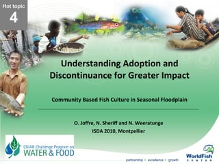 Understanding Adoption and Discontinuance for Greater Impact Community Based Fish Culture in Seasonal Floodplain O. Joffre, N. Sheriff and N. Weeratunge ISDA 2010, Montpellier Hot topic 4 